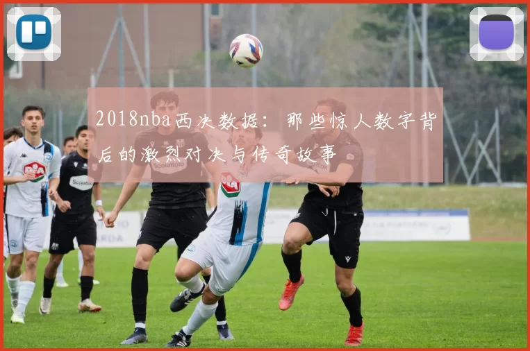 2018nba西决数据：那些惊人数字背后的激烈对决与传奇故事